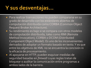 Y sus desventajas…Para realizar transacciones no pueden compararse en su grado de desarrollo con los estándares abiertos de computación distribuida como CORBA (CommonObjectRequestBrokerArchitecture). Su rendimiento es bajo si se compara con otros modelos de computación distribuida, tales como RMI (RemoteMethodInvocation), CORBA o DCOM (DistributedComponentObjectModel). Es uno de los inconvenientes derivados de adoptar un formato basado en texto. Y es que entre los objetivos de XML no se encuentra la concisión ni la eficacia de procesamiento. Al apoyarse en HTTP, pueden esquivar medidas de seguridad basadas en firewall cuyas reglas tratan de bloquear o auditar la comunicación entre programas a ambos lados de la barrera.