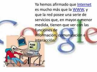 Ya hemos afirmado que Internet es mucho más que la WWW, y que la red posee una serie de servicios que, en mayor o menor medida, tienen que ver con las funciones de información, comunicación e interacción. 