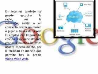 En Internet también se puede escuchar la radio, ver la televisión, asistir a un concierto, visitar un museo o jugar a través de la red. El empleo del Internet ha crecido exponencialmente gracias a muchos de estos usos y, especialmente, por la facilidad de manejo que permite hoy la propia WorldWide Web. 