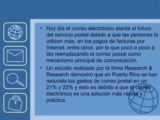 Hoy día el correo electrónico atenta el futuro del servicio postal debido a que las personas lo utilizan más, en los pagos de facturas por Internet, entre otros, por lo que poco a poco a ido reemplazando el correo postal como mecanismo principal de comunicación.  Un estudio realizado por la firma Research & Research demostró que en Puerto Rico se han reducido los gastos de correo postal en un 21% y 22% y esto es debido a que el correo electrónico es una solución más rápida y práctica . 