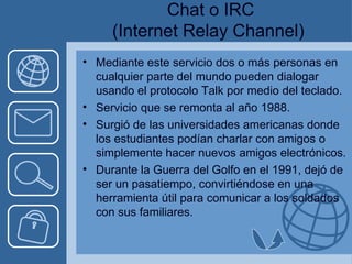 Chat o IRC (Internet Relay Channel) Mediante este servicio dos o más personas en cualquier parte del mundo pueden dialogar usando el protocolo Talk por medio del teclado. Servicio que se remonta al año 1988. Surgió de las universidades americanas donde los estudiantes podían charlar con amigos o simplemente hacer nuevos amigos electrónicos. Durante la Guerra del Golfo en el 1991, dejó de ser un pasatiempo, convirtiéndose en una herramienta útil para comunicar a los soldados con sus familiares. 