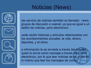 Noticias  (News) Este servicio de noticias también es llamado:  news, grupos de discusión o usenet, ya que es igual a un tablón de noticias, pero electrónico. Puede recibir historias y artículos relacionados con los acontecimientos actuales, la vida, dinero, deportes, y el clima. La información le es enviada a través del servidor, quien lo envía como mensaje a través del correo electrónico, por lo que leer noticias de un grupo es lo mismo que leer los mensajes de correo. 