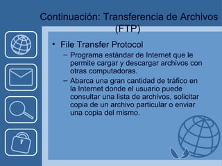   Continuación: Transferencia de Archivos (FTP) File Transfer Protocol Programa estándar de Internet que le permite cargar y descargar archivos con otras computadoras. Abarca una gran cantidad de tráfico en la Internet donde el usuario puede consultar una lista de archivos, solicitar copia de un archivo particular o enviar una copia del mismo. 