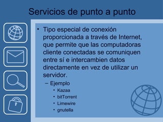 Servicios de punto a punto Tipo especial de conexión proporcionada a través de Internet, que permite que las computadoras cliente conectadas se comuniquen entre sí e intercambien datos directamente en vez de utilizar un servidor. Ejemplo Kazaa bitTorrent Limewire gnutella 