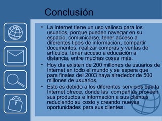 Conclusión La Internet tiene un uso valioso para los usuarios, porque pueden navegar en su espacio, comunicarse, tener acceso a diferentes tipos de información, compartir documentos, realizar compras y ventas de artículos, tener acceso a educación a distancia, entre muchas cosas más. Hoy día existen de 200 millones de usuarios de Internet en todo el mundo y se espera que para finales del 2003 haya alrededor de 500 millones de usuarios. Esto es debido a los diferentes servicios que la Internet ofrece, donde las  compañías proveen sus productos e información a sus clientes reduciendo su costo y creando nuevas oportunidades para sus clientes. 