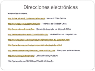 Referencias en Internet   http://office.microsoft.com/en-us/default.aspx  : Microsoft Office OnLine.   http://www.fgcu.edu/support/office2000  :  Tutoriales de Microsoft Office.   http://msdn.microsoft.com/office  :  Centro del desarrollor  de Microsoft Office.   http://www.grassrootsdesign.com/intro/index.php  : Introducción a las computadoras.   http://www.fayette.k12.il.us/99/Intro2Comp/introduction_to_computers.html     http://www.glencoe.com/norton/norton4e/introduction/index.phtml     http://www.thinkquest.org/library/cat_show.html?cat_id=4  :  Computers and the internet   http://www.computerhistory.org  :  Computer history museum. http://www.scsite.com/dc2008cp/ch1/weblink/index.cfm Direcciones electrónicas 