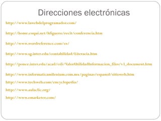 Direcciones electrónicas http://www.lawebdelprogramador.com/ http://home.coqui.net/hfiguero/recit/conferencia.htm http://www.wordreference.com/es/ http://www.sg.inter.edu/contabilidad/Literacia.htm http://ponce.inter.edu/acad/cdi/ValorUtilidadInformacion_files/v3_document.htm http://www.informaticamilenium.com.mx/paginas/espanol/sitioweb.htm http://www.techweb.com/encyclopedia/ http://www.aulaclic.org/ http://www.emarketer.com/ 