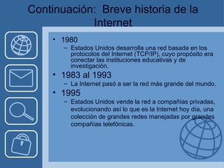 Continuación:   Breve historia de la Internet 1980 Estados Unidos desarrolla una red basada en los protocolos del Internet (TCP/IP), cuyo propósito era conectar las instituciones educativas y de investigación. 1983 al 1993  La Internet pasó a ser la red más grande del mundo. 1995 Estados Unidos vende la red a compañías privadas, evolucionando así lo que es la Internet hoy día, una colección de grandes redes manejadas por grandes compañías telefónicas. 