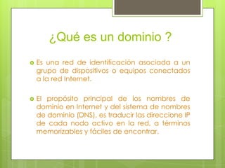 ¿Qué es un dominio ?
Es una red de identificación asociada a un
grupo de dispositivos o equipos conectados
a la red Internet.
El propósito principal de los nombres de
dominio en Internet y del sistema de nombres
de dominio (DNS), es traducir las direccione IP
de cada nodo activo en la red, a términos
memorizables y fáciles de encontrar.