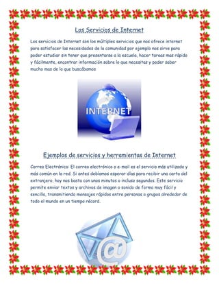 [Escriba texto]


                       Los Servicios de Internet
Los servicios de Internet son los múltiples servicios que nos ofrece internet
para satisfacer las necesidades de la comunidad por ejemplo nos sirve para
poder estudiar sin tener que presentarse a la escuela, hacer tareas mas rápido
y fácilmente, encontrar información sobre lo que necesitas y poder saber
mucho mas de lo que buscábamos




        Ejemplos de servicios y herramientas de Internet
Correo Electrónico: El correo electrónico o e-mail es el servicio más utilizado y
más común en la red. Si antes debíamos esperar días para recibir una carta del
extranjero, hoy nos basta con unos minutos o incluso segundos. Este servicio
permite enviar textos y archivos de imagen o sonido de forma muy fácil y
sencilla, transmitiendo mensajes rápidos entre personas o grupos alrededor de
todo el mundo en un tiempo récord.
 