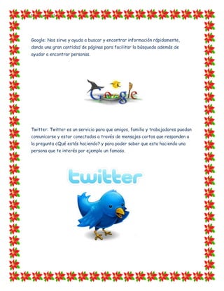[Escriba texto]




Google: Nos sirve y ayuda a buscar y encontrar información rápidamente,
dando una gran cantidad de páginas para facilitar la búsqueda además de
ayudar a encontrar personas.




Twitter: Twitter es un servicio para que amigos, familia y trabajadores puedan
comunicarse y estar conectados a través de mensajes cortos que responden a
la pregunta ¿Qué estás haciendo? y para poder saber que esta haciendo una
persona que te interés por ejemplo un famoso.
 