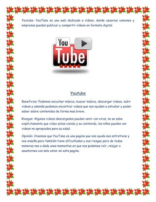 [Escriba texto]


Youtube: YouTube es una web dedicada a vídeos, donde usuarios comunes y
empresas pueden publicar y compartir vídeos en formato digital.




                                  Youtube
Beneficios: Podemos escuchar música, buscar música, descargar videos, subir
videos y además podemos encontrar videos que nos ayuden a estudiar y poder
saber sobre contenidos de forma mas breve.

Riesgos: Algunos videos descargados pueden venir con virus, no se sabe
explícitamente que video estas viendo y su contenido, los niños pueden ver
videos no apropiados para su edad.

Opinión: Creemos que YouTube es una pagina que nos ayuda nos entretiene y
nos enseña pero también tiene dificultades y sus riesgos pero de todas
maneras nos a dado unos momentos en que nos podemos reír, relajar o
asustarnos con solo estar en esta pagina.
 