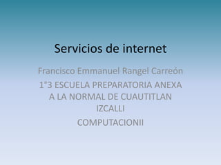 Servicios de internet
Francisco Emmanuel Rangel Carreón
1°3 ESCUELA PREPARATORIA ANEXA
   A LA NORMAL DE CUAUTITLAN
             IZCALLI
          COMPUTACIONII
 