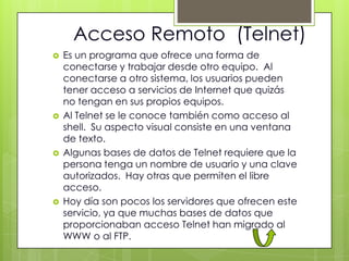 Acceso Remoto (Telnet)
   Es un programa que ofrece una forma de
    conectarse y trabajar desde otro equipo. Al
    conectarse a otro sistema, los usuarios pueden
    tener acceso a servicios de Internet que quizás
    no tengan en sus propios equipos.
   Al Telnet se le conoce también como acceso al
    shell. Su aspecto visual consiste en una ventana
    de texto.
   Algunas bases de datos de Telnet requiere que la
    persona tenga un nombre de usuario y una clave
    autorizados. Hay otras que permiten el libre
    acceso.
   Hoy día son pocos los servidores que ofrecen este
    servicio, ya que muchas bases de datos que
    proporcionaban acceso Telnet han migrado al
    WWW o al FTP.
 