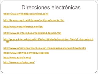 Direcciones electrónicas
http://www.lawebdelprogramador.com/

http://home.coqui.net/hfiguero/recit/conferencia.htm

http://www.wordreference.com/es/

http://www.sg.inter.edu/contabilidad/Literacia.htm

http://ponce.inter.edu/acad/cdi/ValorUtilidadInformacion_files/v3_document.h
   tm

http://www.informaticamilenium.com.mx/paginas/espanol/sitioweb.htm
http://www.techweb.com/encyclopedia/
http://www.aulaclic.org/
http://www.emarketer.com/
 
