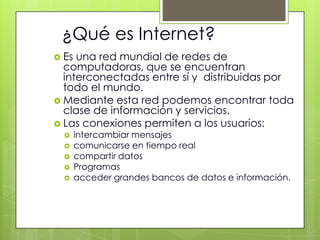 ¿Qué es Internet?
 Es una red mundial de redes de
  computadoras, que se encuentran
  interconectadas entre sí y distribuidas por
  todo el mundo.
 Mediante esta red podemos encontrar toda
  clase de información y servicios.
 Las conexiones permiten a los usuarios:
      intercambiar mensajes
      comunicarse en tiempo real
      compartir datos
      Programas
      acceder grandes bancos de datos e información.
 