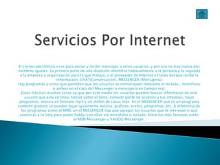 El correo electrónico sirve para enviar y recibir mensajes a otros usuarios, y por eso no hay nunca dos
nombres iguales. La primera parte de una dirección identifica habitualmente a la persona y la segunda
 a la empresa u organización para la que trabaja, o al proveedor de Internet a través del que recibe la
                      información. CHAT(Conversación), MESSENGER (Mensajería)
Hay programas y sitios que permiten que los usuarios se comuniquen mediante el teclado , micrófono
                    o ambos en el caso del Messenger o mensajería en tiempo real.
  Estos felicitan muchas cosas ya que por este medio los usuarios pueden buscar informaron de otro
    usuario que este en línea, hablar sobre el tema, conocer gente de acuerdo a tus intereses, bajar
 programas, música en formato mp3 y un millón de cosas más. En el MESSENGER que es un programa
también gratuito se pueden bajar igualmente música, gráficos, textos, programas, etc. A diferencia de
  los programas como el MIRC en el MESSENGER hay que agregar los usuarios que te interesan o que
 conozcas a tu lista para poder hablar con ellos vía micrófono o teclado. Entre los más famosos están
                                el MSN Messenger y YAHOO Messenger.
 