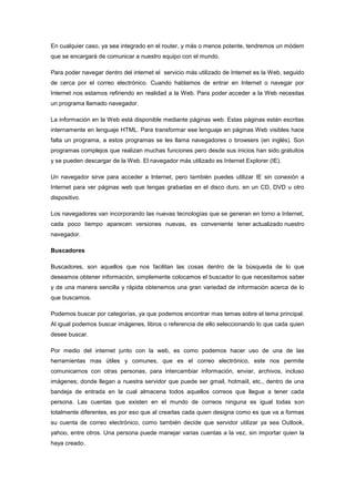 En cualquier caso, ya sea integrado en el router, y más o menos potente, tendremos un módem
que se encargará de comunicar a nuestro equipo con el mundo.
Para poder navegar dentro del internet el servicio más utilizado de Internet es la Web, seguido
de cerca por el correo electrónico. Cuando hablamos de entrar en Internet o navegar por
Internet nos estamos refiriendo en realidad a la Web. Para poder acceder a la Web necesitas
un programa llamado navegador.
La información en la Web está disponible mediante páginas web. Estas páginas están escritas
internamente en lenguaje HTML. Para transformar ese lenguaje en páginas Web visibles hace
falta un programa, a estos programas se les llama navegadores o browsers (en inglés). Son
programas complejos que realizan muchas funciones pero desde sus inicios han sido gratuitos
y se pueden descargar de la Web. El navegador más utilizado es Internet Explorer (IE).
Un navegador sirve para acceder a Internet, pero también puedes utilizar IE sin conexión a
Internet para ver páginas web que tengas grabadas en el disco duro, en un CD, DVD u otro
dispositivo.
Los navegadores van incorporando las nuevas tecnologías que se generan en torno a Internet,
cada poco tiempo aparecen versiones nuevas, es conveniente tener actualizado nuestro
navegador.
Buscadores
Buscadores, son aquellos que nos facilitan las cosas dentro de la búsqueda de lo que
deseamos obtener información, simplemente colocamos el buscador lo que necesitamos saber
y de una manera sencilla y rápida obtenemos una gran variedad de información acerca de lo
que buscamos.
Podemos buscar por categorías, ya que podemos encontrar mas temas sobre el tema principal.
Al igual podemos buscar imágenes, libros o referencia de ello seleccionando lo que cada quien
desee buscar.
Por medio del internet junto con la web, es como podemos hacer uso de una de las
herramientas mas útiles y comunes, que es el correo electrónico, este nos permite
comunicarnos con otras personas, para intercambiar información, enviar, archivos, incluso
imágenes; donde llegan a nuestra servidor que puede ser gmail, hotmaiil, etc., dentro de una
bandeja de entrada en la cual almacena todos aquellos correos que llegue a tener cada
persona. Las cuentas que existen en el mundo de correos ninguna es igual todas son
totalmente diferentes, es por eso que al crearlas cada quien designa como es que va a formas
su cuenta de correo electrónico, como también decide que servidor utilizar ya sea Outlook,
yahoo, entre otros. Una persona puede manejar varias cuentas a la vez, sin importar quien la
haya creado.

 