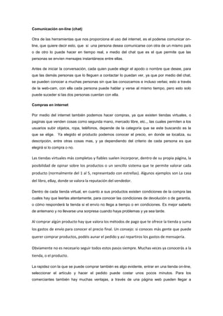 Comunicación on-line (chat)
Otra de las herramientas que nos proporciona el uso del internet, es el poderse comunicar online, que quiere decir esto, que si una persona desea comunicarse con otra de un mismo país
o de otro lo puede hacer en tiempo real, x medio del chat que es el que permite que las
personas se envíen mensajes instantáneos entre ellas.
Antes de iniciar la conversación, cada quien puede elegir el apodo o nombre que desee, para
que las demás personas que lo lleguen a contactar lo puedan ver, ya que por medio del chat,
se pueden conocer a muchas personas sin que las conozcamos e incluso verlas; esto a través
de la web-cam, con ella cada persona puede hablar y verse al mismo tiempo, pero esto solo
puede suceder si las dos personas cuentan con ella.
Compras en internet
Por medio del internet también podemos hacer compras, ya que existen tiendas virtuales, o
paginas que venden cosas como segunda mano, mercado libre, etc.,, las cuales permiten a los
usuarios subir objetos, ropa, teléfonos, depende de la categoría que se este buscando es la
que se elige. Ya elegido el producto podemos conocer el precio, en donde se localiza, su
descripción, entre otras cosas mas, y ya dependiendo del criterio de cada persona es que
elegirá si lo compra o no.

Las tiendas virtuales más completas y fiables suelen incorporar, dentro de su propia página, la
posibilidad de opinar sobre los productos o un sencillo sistema que te permite valorar cada
producto (normalmente del 1 al 5, representado con estrellas). Algunos ejemplos son La casa
del libro, eBay, donde se valora la reputación del vendedor.
Dentro de cada tienda virtual, en cuanto a sus productos existen condiciones de la compra las
cuales hay que leerlas atentamente, para conocer las condiciones de devolución o de garantía,
o cómo responderá la tienda si el envío no llega a tiempo o en condiciones. Es mejor saberlo
de antemano y no llevarse una sorpresa cuando haya problemas y ya sea tarde.

Al comprar algún producto hay que valora los métodos de pago que te ofrece la tienda y suma
los gastos de envío para conocer el precio final. Un consejo: si conoces más gente que puede
querer comprar productos, podéis aunar el pedido y así repartiros los gastos de mensajería.
Obviamente no es necesario seguir todos estos pasos siempre. Muchas veces ya conocerás a la
tienda, o el producto.
La rapidez con la que se puede comprar también es algo evidente, entrar en una tienda on-line,
seleccionar el artículo y hacer el pedido puede costar unos pocos minutos. Para los
comerciantes también hay muchas ventajas, a través de una página web pueden llegar a

 