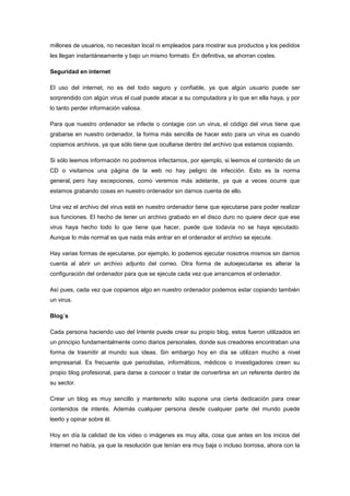 millones de usuarios, no necesitan local ni empleados para mostrar sus productos y los pedidos
les llegan instantáneamente y bajo un mismo formato. En definitiva, se ahorran costes.
Seguridad en internet
El uso del internet, no es del todo seguro y confiable, ya que algún usuario puede ser
sorprendido con algún virus el cual puede atacar a su computadora y lo que en ella haya, y por
lo tanto perder información valiosa.
Para que nuestro ordenador se infecte o contagie con un virus, el código del virus tiene que
grabarse en nuestro ordenador, la forma más sencilla de hacer esto para un virus es cuando
copiamos archivos, ya que sólo tiene que ocultarse dentro del archivo que estamos copiando.
Si sólo leemos información no podremos infectarnos, por ejemplo, si leemos el contenido de un
CD o visitamos una página de la web no hay peligro de infección. Esto es la norma
general, pero hay excepciones, como veremos más adelante, ya que a veces ocurre que
estamos grabando cosas en nuestro ordenador sin darnos cuenta de ello.
Una vez el archivo del virus está en nuestro ordenador tiene que ejecutarse para poder realizar
sus funciones. El hecho de tener un archivo grabado en el disco duro no quiere decir que ese
virus haya hecho todo lo que tiene que hacer, puede que todavía no se haya ejecutado.
Aunque lo más normal es que nada más entrar en el ordenador el archivo se ejecute.
Hay varias formas de ejecutarse, por ejemplo, lo podemos ejecutar nosotros mismos sin darnos
cuenta al abrir un archivo adjunto del correo. Otra forma de autoejecutarse es alterar la
configuración del ordenador para que se ejecute cada vez que arrancamos el ordenador.
Así pues, cada vez que copiamos algo en nuestro ordenador podemos estar copiando también
un virus.
Blog´s
Cada persona haciendo uso del Intente puede crear su propio blog, estos fueron utilizados en
un principio fundamentalmente como diarios personales, donde sus creadores encontraban una
forma de trasmitir al mundo sus ideas. Sin embargo hoy en día se utilizan mucho a nivel
empresarial. Es frecuente que periodistas, informáticos, médicos o investigadores creen su
propio blog profesional, para darse a conocer o tratar de convertirse en un referente dentro de
su sector.
Crear un blog es muy sencillo y mantenerlo sólo supone una cierta dedicación para crear
contenidos de interés. Además cualquier persona desde cualquier parte del mundo puede
leerlo y opinar sobre él.
Hoy en día la calidad de los video o imágenes es muy alta, cosa que antes en los inicios del
Internet no había, ya que la resolución que tenían era muy baja o incluso borrosa, ahora con la

 