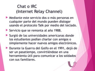 Chat o IRC
(Internet Relay Channel)


Mediante este servicio dos o más personas en
cualquier parte del mundo pueden dialogar
usando el protocolo Talk por medio del teclado.



Servicio que se remonta al año 1988.



Surgió de las universidades americanas donde
los estudiantes podían charlar con amigos o
simplemente hacer nuevos amigos electrónicos.



Durante la Guerra del Golfo en el 1991, dejó de
ser un pasatiempo, convirtiéndose en una
herramienta útil para comunicar a los soldados
con sus familiares.

 