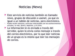 Noticias (News)


Este servicio de noticias también es llamado:
news, grupos de discusión o usenet, ya que es
igual a un tablón de noticias, pero electrónico.

•

Puede recibir historias y artículos relacionados con los acontecimientos
actuales, la vida, dinero, deportes, y el clima.



La información le es enviada a través del
servidor, quien lo envía como mensaje a través
del correo electrónico, por lo que leer noticias
de un grupo es lo mismo que leer los mensajes
de correo.

 