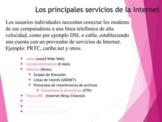Los principales servicios de la Internet
Los usuarios individuales necesitan conectar los modems
de sus computadoras a una línea telefónica de alta
velocidad, como por ejemplo DSL o cable, estableciendo
una cuenta con un proveedor de servicios de Internet.
Ejemplo: PRTC, caribe.net y otros.









www (world Wide Web))
Correo electrónico (E-Mail)
Noticias (News)
 Grupos de Discusión
 Listas de Interés (USENET)
 Protocolos de transferencia de archivos
 Transferencia de Archivos (FTP)
Chat o IRC (Internet Relay Channel)
Mensajería instantánea
Servicios en línea
Servicios de punto a punto

 