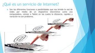 ¿Qué es un servicio de Internet?


Son las diferentes funciones o posibilidades que nos brinda la red de
redes por medio de un dispositivo electrónico como una
computadora, celular o Tablet en las cuales la distancia, rapidez y
variación no son problema.

 