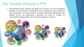 File Transfer Protocol o FTP


Nos permite enviar ficheros de datos por Internet. Ya no es necesario
guardar la información en disquetes u otro dispositivo para usarla en
otro ordenador. Con este servicio, muchas empresas informáticas han
podido enviar sus productos a personas de todo el mundo sin
necesidad de gastar dinero en miles de disquetes o envíos.

 