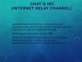 CHAT O IRC
(INTERNET RELAY CHANNEL)

• Mediante este servicio dos o más personas en
cualquier parte del mundo pueden dialogar usando
el protocolo Talk por medio del teclado.
• Servicio que se remonta al año 1988.
• Surgió de las universidades americanas donde los
estudiantes podían charlar con amigos o
simplemente hacer nuevos amigos electrónicos.

 