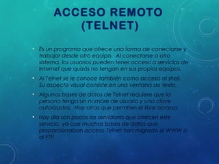 ACCESO REMOTO
(TELNET)
• Es un programa que ofrece una forma de conectarse y
trabajar desde otro equipo. Al conectarse a otro
sistema, los usuarios pueden tener acceso a servicios de
Internet que quizás no tengan en sus propios equipos.
• Al Telnet se le conoce también como acceso al shell.
Su aspecto visual consiste en una ventana de texto.
• Algunas bases de datos de Telnet requiere que la
persona tenga un nombre de usuario y una clave
autorizados. Hay otras que permiten el libre acceso.
• Hoy día son pocos los servidores que ofrecen este
servicio, ya que muchas bases de datos que
proporcionaban acceso Telnet han migrado al WWW o
al FTP.

 