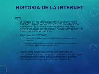 HISTORIA DE LA INTERNET
• 1969
• Se originó en los Estados Unidos con el proyecto
ARPANET-Agencia de Proyectos de Investigación
Avanzada, el cual fue creado como una red
experimental de investigación del Departamento de
Defensa de Estados Unidos.
• Objetivos de ARPANET:
•

Crear una red de computadoras con múltiples rutas de
conexión

•

Permitir que personas de ubicaciones remotas tuvieran la
oportunidad de compartir recursos

• El proyecto pretendía crear una gran red de
computadoras con múltiples rutas de conexión que
podría sobrevivir a un ataque nuclear o a otros
desastres naturales, ejemplo, un terremoto.

 
