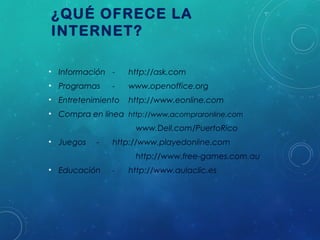 ¿QUÉ OFRECE LA
INTERNET?
• Información -

http://ask.com

• Programas

www.openoffice.org

-

• Entretenimiento

http://www.eonline.com

• Compra en línea http://www.acompraronline.com
www.Dell.com/PuertoRico 
• Juegos

-

http://www.playedonline.com
http://www.free-games.com.au

• Educación

-

http://www.aulaclic.es

 