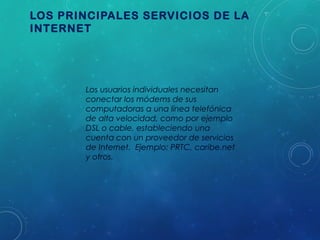 LOS PRINCIPALES SERVICIOS DE LA
INTERNET

Los usuarios individuales necesitan
conectar los módems de sus
computadoras a una línea telefónica
de alta velocidad, como por ejemplo
DSL o cable, estableciendo una
cuenta con un proveedor de servicios
de Internet. Ejemplo: PRTC, caribe.net
y otros.

 