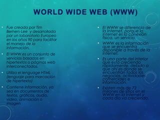 WORLD WIDE WEB (WWW)
• Fue creada por Tim
Berners-Lee y desarrollada
por un laboratorio Europeo
en los años 90 para facilitar
el manejo de la
información.
• El WWW es un conjunto de
servicios basados en
hipertextos o páginas web
interconectadas.
• Utiliza el lenguage HTML
(lenguaje para marcación
de hipertexto)
• Contiene información, ya
sea en documentos de
textos, gráficos, audio,
video, animación o
imagen

• El WWW se diferencia de
la Internet, porque la
Internet es la conexión
física, un servicio.
• WWW es la información
que se encuentra
disponible a través de la
Internet.
• Es una parte del interior
que está creciendo
rápidamente, debido a
que ahí es donde se
encuentran todos los
negocios, actividades
comerciales e
información.
• Existen más de 72
millones de sitios en el
WWW en la Internet y
cada día va creciendo.

 