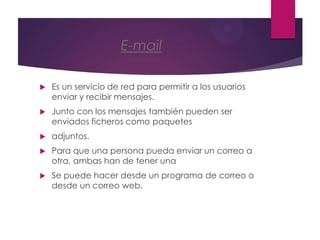 E-mail


Es un servicio de red para permitir a los usuarios
enviar y recibir mensajes.



Junto con los mensajes también pueden ser
enviados ficheros como paquetes



adjuntos.



Para que una persona pueda enviar un correo a
otra, ambas han de tener una



Se puede hacer desde un programa de correo o
desde un correo web.

 