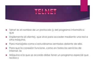 

Telnet es el nombre de un protocolo (y del programa informático
que



Implementa el cliente), que sirve para acceder mediante una red a
otra máquina,



Para manejarla como si estuviéramos sentados delante de ella.



Para que la conexión funcione, como en todos los servicios de
Internet, la



Máquina a la que se acceda debe tener un programa especial que
reciba y

 