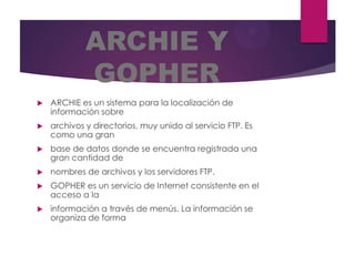 ARCHIE Y
GOPHER


ARCHIE es un sistema para la localización de
información sobre



archivos y directorios, muy unido al servicio FTP. Es
como una gran



base de datos donde se encuentra registrada una
gran cantidad de



nombres de archivos y los servidores FTP.



GOPHER es un servicio de Internet consistente en el
acceso a la



información a través de menús. La información se
organiza de forma

 