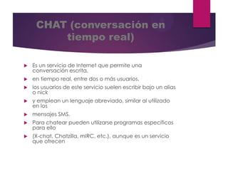 CHAT (conversación en
tiempo real)


Es un servicio de Internet que permite una
conversación escrita,



en tiempo real, entre dos o más usuarios.



los usuarios de este servicio suelen escribir bajo un alias
o nick



y emplean un lenguaje abreviado, similar al utilizado
en los



mensajes SMS.



Para chatear pueden utilizarse programas específicos
para ello



(X-chat, Chatzilla, mIRC, etc.), aunque es un servicio
que ofrecen

 