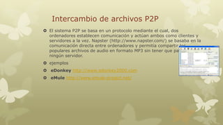 Intercambio de archivos P2P
 El sistema P2P se basa en un protocolo mediante el cual, dos
ordenadores establecen comunicación y actúan ambos como clientes y
servidores a la vez. Napster (http://www.napster.com/) se basaba en la
comunicación directa entre ordenadores y permitía compartir los
populares archivos de audio en formato MP3 sin tener que pasar por
ningún servidor.
 ejemplos
 eDonkey http://www.edonkey2000.com
 eMule http://www.emule-project.net/

 
