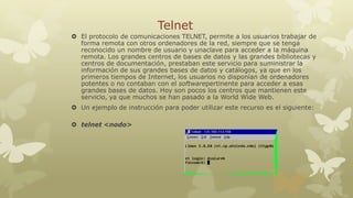 Telnet
 El protocolo de comunicaciones TELNET, permite a los usuarios trabajar de
forma remota con otros ordenadores de la red, siempre que se tenga
reconocido un nombre de usuario y unaclave para acceder a la máquina
remota. Los grandes centros de bases de datos y las grandes bibliotecas y
centros de documentación, prestaban este servicio para suministrar la
información de sus grandes bases de datos y catálogos, ya que en los
primeros tiempos de Internet, los usuarios no disponían de ordenadores
potentes o no contaban con el softwarepertinente para acceder a esas
grandes bases de datos. Hoy son pocos los centros que mantienen este
servicio, ya que muchos se han pasado a la World Wide Web.
 Un ejemplo de instrucción para poder utilizar este recurso es el siguiente:
 telnet <nodo>

 