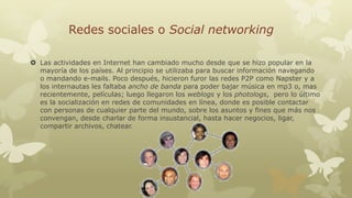 Redes sociales o Social networking
 Las actividades en Internet han cambiado mucho desde que se hizo popular en la
mayoría de los países. Al principio se utilizaba para buscar información navegando
o mandando e-mails. Poco después, hicieron furor las redes P2P como Napster y a
los internautas les faltaba ancho de banda para poder bajar música en mp3 o, mas
recientemente, películas; luego llegaron los weblogs y los photologs, pero lo último
es la socialización en redes de comunidades en línea, donde es posible contactar
con personas de cualquier parte del mundo, sobre los asuntos y fines que más nos
convengan, desde charlar de forma insustancial, hasta hacer negocios, ligar,
compartir archivos, chatear.

 
