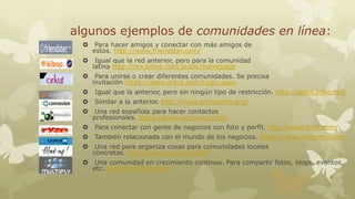 algunos ejemplos de comunidades en línea:


Para hacer amigos y conectar con más amigos de
estos. http://www.friendster.com/



Igual que la red anterior, pero para la comunidad
latina http://mx.kibop.com/public/homepage



Para unirse o crear diferentes comunidades. Se precisa
invitación https://www.orkut.com/Login.aspx



Igual que la anterior, pero sin ningún tipo de restricción. http://spain.tribe.net/



Similar a la anterior. http://www.connexion.org/



Una red española para hacer contactos
profesionales. https://www.econozco.com/



Para conectar con gente de negocios con foto y perfil. http://www.ryze.com/



También relacionada con el mundo de los negocios. https://www.linkedin.com/



Una red para organiza cosas para comunidades locales
concretas. http://www.meetup.com/



Una comunidad en crecimiento continuo. Para compartir fotos, blogs, eventos,
etc. http://multiply.com/

 
