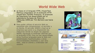 World Wide Web
 se basa en el lenguaje HTML (HyperText
Markup Language)y en el protocolo HTTP
(HyperText Transfer Protocol). El protocolo
de hipertexto fue desarrollado por el
Laboratorio Europeo de Física de
Partículas CERN por Tim Berners-Lee hacia
1990.
 Para poder utilizar el servicio Web se
necesitan dos componentes: el servidor y
el cliente. El servidor WWW o host es la
empresa que pone a su disposición las
máquinas donde se alojan las páginas
WWW, siguiendo el estándar definido por
el lenguaje HTML (hoy se han desarrollado
otros muchos lenguajes para la Web con
posibilidades hipertextuales y otras
funcionalidades añadidas) y, por otro
lado, está el cliente u ordenador del
usuario

 