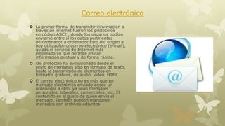 Correo electrónico
 La primer forma de transmitir información a
través de lnternet fueron los protocolos
en código ASCII, donde los usuarios podían
enviarse entre sí los datos pertinentes
de ordenador a ordenador Esto dio origen al
hoy utilizadísimo correo electrónico (e-mail),
quizás el servicio de Internet más
empleado ya que permite enviar
información puntual y de forma rápida.

 ste protocolo ha evolucionado desde el
envío de mensajes sólo en formato de texto,
hasta la transmisión de elementos en
formatos gráficos, de audio, vídeo, HTML
 El correo electrónico no es más que un
mensaje electrónico enviado desde un
ordenador a otro, ya sean mensajes
personales, laborales, comerciales, etc. El
contenido es al gusto de quien envía el
mensaje. También pueden mandarse
mensajes con archivos adjuntos

 