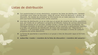Listas de distribución
 Con posterioridad al correo electrónico, surgieron las listas de distribución, también
conocidas como listas de discusión, listas de correo, foros de discusión o grupos de
discusión. Se trataba de centralizar la información en un nodo (servidor de la lista)
para que fuera transmitida entre varios usuarios.

 Una lista de distribución no es es más que un grupo de usuarios de correo electrónico
que, por medio de un software o programa de difusión masiva de correos electrónicos
que se encuentra en un servidor, pueden enviar y recibir de forma simultánea, los
mensajes remitidos al servidor por cualquiera de los usuarios o participantes suscritos
a la lista. Los gestores de distribución de listas más conocidos son "Majordomo" y
"Listserv", y el suscriptor puede enviar o recibir los mensajes a través de cualquier
programa de correo electrónico.
 La forma de apuntarse o suscribirse a un grupo o lista de discusión sigue el formato
siguiente:
 subscribe <nodo> <nombre de la lista de discusión> <nombre del usuario>

 