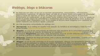 Weblogs, blogs o bitácoras
 las bitácoras son sitios en los que se apuntan pensamientos, conocimientos, informaciones,
sentimientos y opiniones. En algunos casos, se trata de un diario íntimo participado a la comunidad
global a través de Internet; en otros, los blogs han creado una nueva manera de transmitir
conocimiento en colaboración, ya que suelen incluir enlaces entre varias blogs y foros de debate en
donde se pueden seguir los comentarios y anotaciones que el resto de personas hacen al blog (los
foros pueden estar moderados o no). Ya se emplea el término hacer blogging como sinónimo de
hablar mediante una escritura rápida y pasional.
 Las más populares comunidades de weblogs son:


Barrapunto: es la weblog en español más popular. Su temática es tecnológica y trata también
temas sociales. http://www.barrapunto.com



Blogalia: es una de las comunidades de bitácoras más populares de la comunidad española que
ofrece herramientas de creación de bitácoras en castellano.http://www.blogalia.comCuenta con la
herramienta Blogómetro que visita visita diariamente cerca de 33.000 bitácoras españolas, elabora
un ranking y genera un listado con las noticias más enlazadas. http://www.blogometro.blogalia.com



Bitácoras. Clasifican las blogs por temas, arte y cultura, tecnología, personales... Cuenta con cerca
de 160.000 blogs. http://www.bitacoras.com



Blogger: un de las más conocidas en el mundo anglosajón. Ofrecen una herramienta gratuita para
que los usuarios publiquen su weblog (en inglés). En febrero de 2003, La empresa responsable de
Blogger.com, Pyra Labs, fue comprada por Google, lo que demuestra la importancia de
los weblog para la industria del contenidoy la gestión del conocimiento. http://www.blogger.com

 