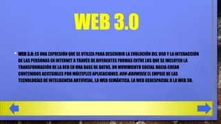 WEB 3.0
• WEB 3.0: ES UNA EXPRESIÓN QUE SE UTILIZA PARA DESCRIBIR LA EVOLUCIÓN DEL USO Y LA INTERACCIÓN
DE LAS PERSONAS EN INTERNET A TRAVÉS DE DIFERENTES FORMAS ENTRE LOS QUE SE INCLUYEN LA
TRANSFORMACIÓN DE LA RED EN UNA BASE DE DATOS, UN MOVIMIENTO SOCIAL HACIA CREAR
CONTENIDOS ACCESIBLES POR MÚLTIPLES APLICACIONES NON-BROWSER, EL EMPUJE DE LAS
TECNOLOGÍAS DE INTELIGENCIA ARTIFICIAL, LA WEB SEMÁNTICA, LA WEB GEOESPACIAL O LA WEB 3D.

 