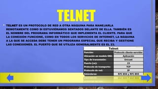 •

TELNET
TELNET ES UN PROTOCOLO DE RED A OTRA MÁQUINA PARA MANEJARLA
REMOTAMENTE COMO SI ESTUVIÉRAMOS SENTADOS DELANTE DE ELLA. TAMBIÉN ES
EL NOMBRE DEL PROGRAMA INFORMÁTICO QUE IMPLEMENTA EL CLIENTE. PARA QUE
LA CONEXIÓN FUNCIONE, COMO EN TODOS LOS SERVICIOS DE INTERNET, LA MÁQUINA
A LA QUE SE ACCEDA DEBE TENER UN PROGRAMA ESPECIAL QUE RECIBA Y GESTIONE
LAS CONEXIONES. EL PUERTO QUE SE UTILIZA GENERALMENTE ES EL 23.

 