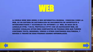 WEB
•

LA WORLD WIDE WEB (WWW) O RED INFORMÁTICA MUNDIAL CONOCIDA COMO LA
WEB, ES UN SISTEMA DE DISTRIBUCIÓN DE DOCUMENTOS DE HIPERTEXTO O
INTERCONECTADOS Y ACCESIBLES VÍA INTERNET. LA WEB, SE BASA EN EL
LENGUAJE HTML Y EN EL PROTOCOLO HTTP. CON UN NAVEGADOR WEB, UN
USUARIO VISUALIZA SITIOS WEB COMPUESTOS DE PÁGINAS WEB QUE PUEDEN
CONTENER TEXTO, IMÁGENES, VÍDEOS U OTROS CONTENIDOS MULTIMEDIA, Y
NAVEGA A TRAVÉS DE ESAS PÁGINAS USANDO HIPERENLACES.

 